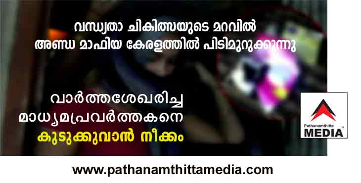 വന്ധ്യതാ ചികിത്സയുടെ മറവില് കേരളത്തില് അണ്ഡ മാഫിയ പിടിമുറുക്കുന്നു : വാർത്ത ശേഖരിച്ച ഓൺലൈൻ മാധ്യമ പ്രവർത്തകനെ കുടുക്കുവാന് ശ്രമം വന്ധ്യതാ ചികിത്സയുടെ മറവില് കേരളത്തില് അണ്ഡ മാഫിയ പിടിമുറുക്കുന്നു : വാർത്ത ശേഖരിച്ച ഓൺലൈൻ മാധ്യമ പ്രവർത്തകനെ കുടുക്കുവാന് ശ്രമം