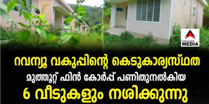 റവന്യൂ വകുപ്പിന്റെ കെടുകാര്യസ്ഥത ; മുത്തൂറ്റ് ഫിന് കോര്പ്പ് പണിതുനല്കിയ 6 വീടുകളും നശിക്കുന്നു ; കൂരയില്ലാതെ പാവങ്ങള് പെരുമഴയത്ത് റവന്യൂ വകുപ്പിന്റെ കെടുകാര്യസ്ഥത ; മുത്തൂറ്റ് ഫിന് കോര്പ്പ് പണിതുനല്കിയ 6 വീടുകളും നശിക്കുന്നു ; കൂരയില്ലാതെ പാവങ്ങള് പെരുമഴയത്ത്